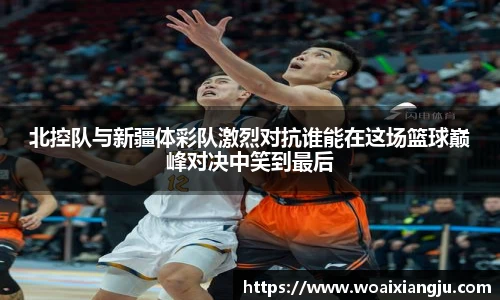 北控队与新疆体彩队激烈对抗谁能在这场篮球巅峰对决中笑到最后
