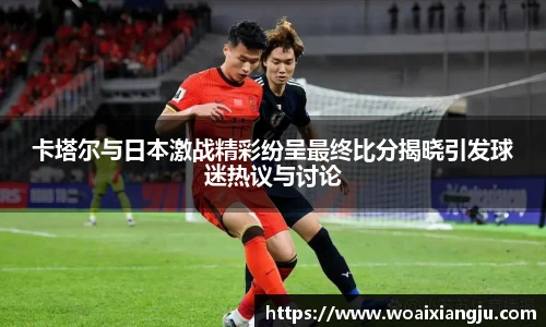 卡塔尔与日本激战精彩纷呈最终比分揭晓引发球迷热议与讨论